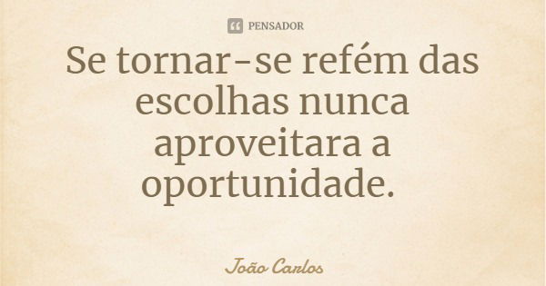 Se tornar-se refém das escolhas nunca aproveitara a oportunidade.... Frase de João Carlos.