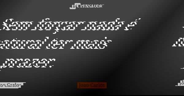 Sem forçar nada é natural ter mais prazer.... Frase de João Carlos.