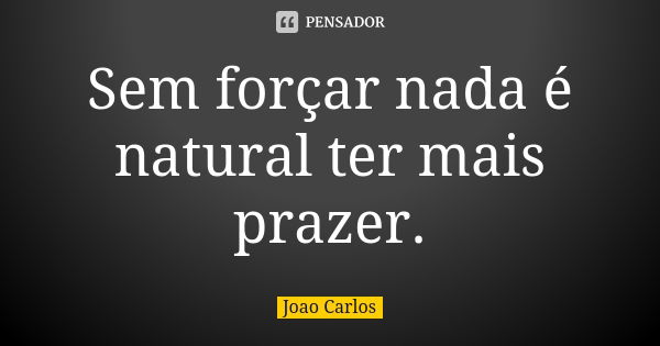 Sem forçar nada é natural ter mais prazer.... Frase de João Carlos.