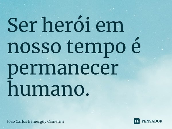 ⁠Ser herói em nosso tempo é permanecer humano.... Frase de João Carlos Bemerguy Camerini.