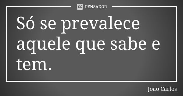 Só se prevalece aquele que sabe e tem.... Frase de João Carlos.