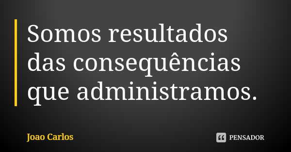 Somos resultados das consequências que administramos.... Frase de João Carlos.