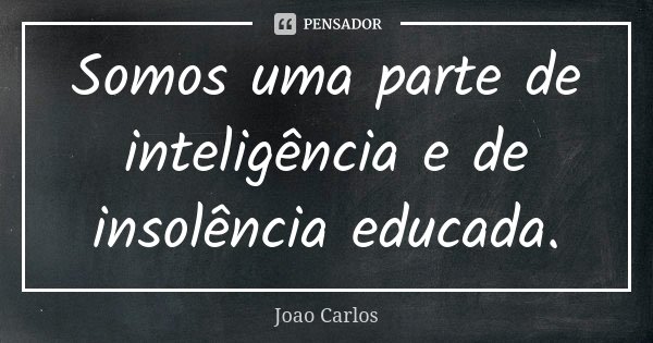 Somos uma parte de inteligência e de insolência educada.... Frase de João Carlos.