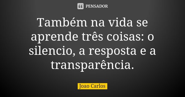 Também na vida se aprende três coisas: o silencio, a resposta e a transparência.... Frase de João Carlos.