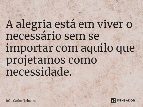⁠A alegria está em viver o necessário sem se importar com aquilo que projetamos como necessidade.... Frase de João Carlos Teixeira.