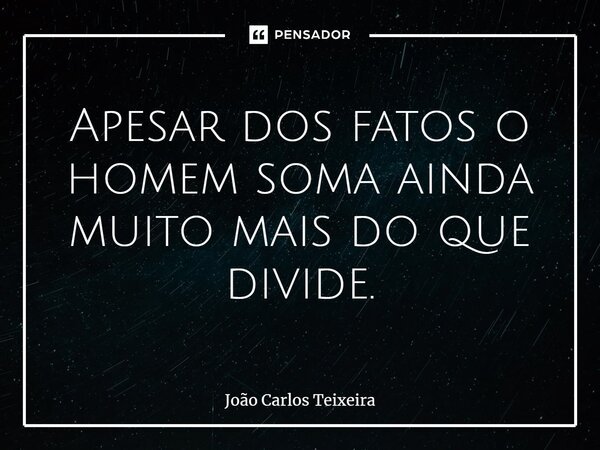 ⁠Apesar dos fatos o homem soma ainda muito mais do que divide.... Frase de João Carlos Teixeira.