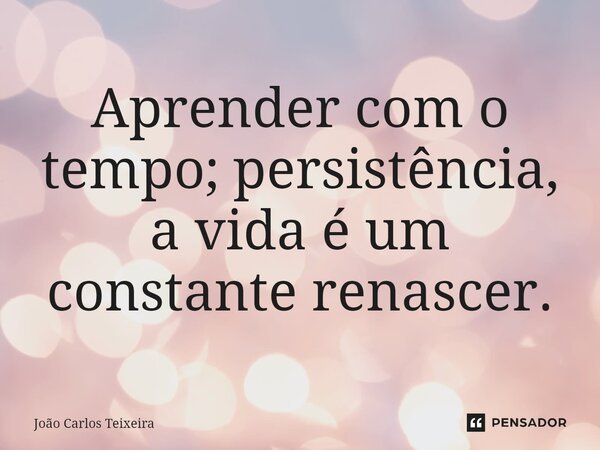 ⁠Aprender com o tempo; persistência, a vida é um constante renascer.... Frase de João Carlos Teixeira.