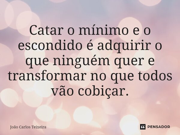 ⁠Catar o mínimo e o escondido é adquirir o que ninguém quer e transformar no que todos vão cobiçar.... Frase de João Carlos Teixeira.