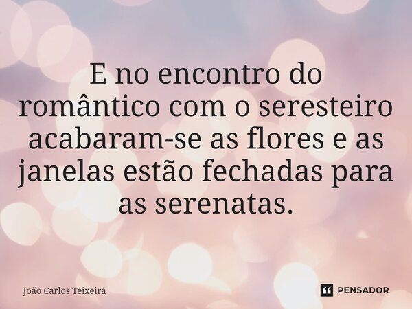 ⁠E no encontro do romântico com o seresteiro acabaram-se as flores e as janelas estão fechadas para as serenatas.... Frase de João Carlos Teixeira.