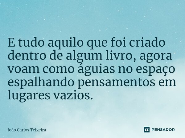 ⁠E tudo aquilo que foi criado dentro de algum livro, agora voam como águias no espaço espalhando pensamentos em lugares vazios.... Frase de João Carlos Teixeira.