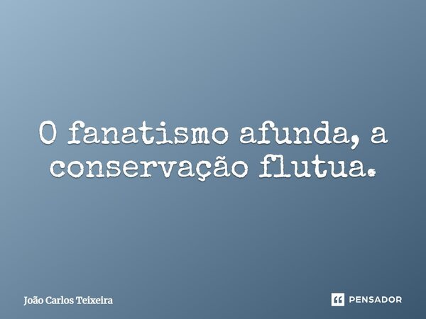 ⁠O fanatismo afunda, a conservação flutua.... Frase de João Carlos Teixeira.