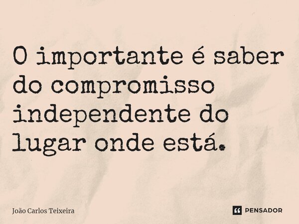 ⁠O importante é saber do compromisso independente do lugar onde está.... Frase de João Carlos Teixeira.