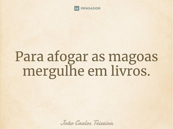 ⁠Para afogar as magoas mergulhe em livros.... Frase de João Carlos Teixeira.