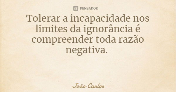 Tolerar a incapacidade nos limites da ignorância é compreender toda razão negativa.... Frase de João Carlos.