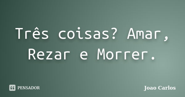 Três coisas? Amar, Rezar e Morrer.... Frase de João Carlos.