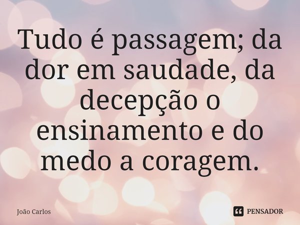 ⁠Tudo é passagem; da dor em saudade, da decepção o ensinamento e do medo a coragem.... Frase de Joao Carlos.