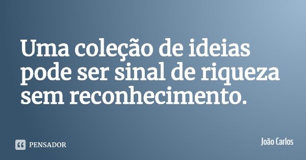 Uma coleção de ideias pode ser sinal de riqueza sem reconhecimento.... Frase de João Carlos.