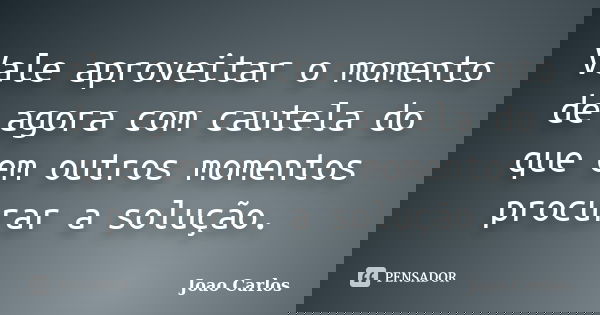 Vale aproveitar o momento de agora com cautela do que em outros momentos procurar a solução.... Frase de João Carlos.