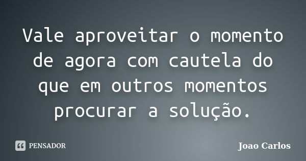 Vale aproveitar o momento de agora com cautela do que em outros momentos procurar a solução.... Frase de João Carlos.