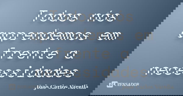 Todos nós aprendemos em frente a necessidades... Frase de João Carlos Varella.