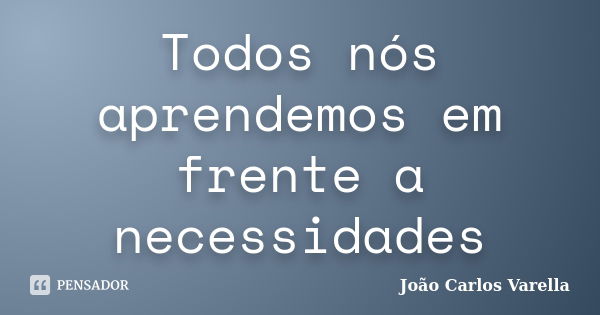 Todos nós aprendemos em frente a necessidades... Frase de João Carlos Varella.