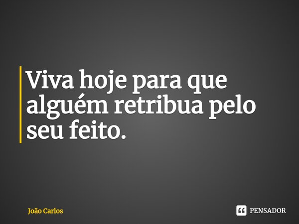 ⁠Viva hoje para que alguém retribua pelo seu feito.... Frase de Joao Carlos.