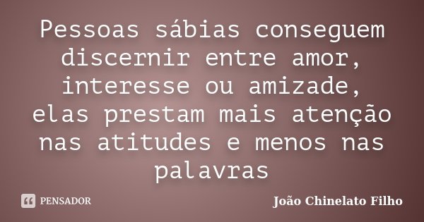 Pessoas sábias conseguem discernir entre amor, interesse ou amizade, elas prestam mais atenção nas atitudes e menos nas palavras... Frase de João Chinelato Filho.