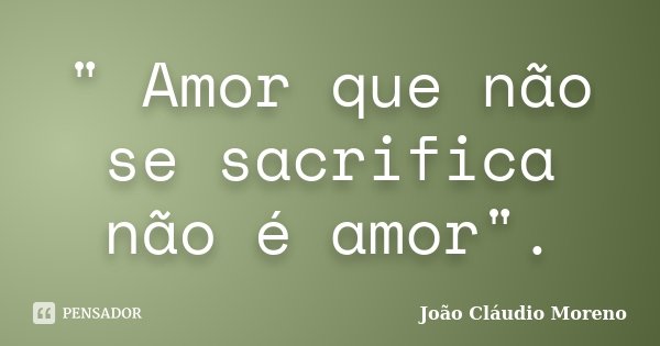 " Amor que não se sacrifica não é amor".... Frase de João Cláudio Moreno.