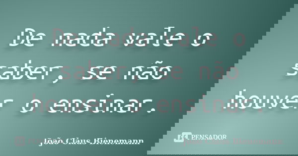 De nada vale o saber, se não houver o ensinar.... Frase de João Claus Bienemann.