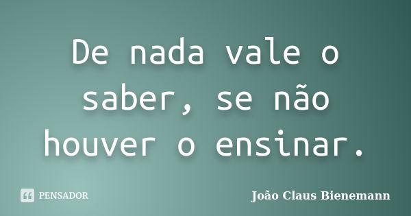 De nada vale o saber, se não houver o ensinar.... Frase de João Claus Bienemann.