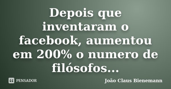 Depois que inventaram o facebook, aumentou em 200% o numero de filósofos...... Frase de João Claus Bienemann.