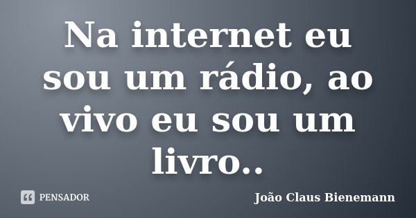 Na internet eu sou um rádio, ao vivo eu sou um livro..... Frase de João Claus Bienemann.