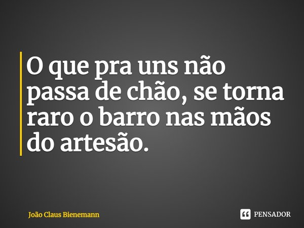 ⁠O que pra uns não passa de chão, se torna raro o barro nas mãos do artesão.... Frase de João Claus Bienemann.