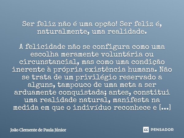 Ser feliz não é uma opção! Ser feliz é, naturalmente, uma realidade. A felicidade não se configura como uma escolha meramente voluntária ou circunstancial, mas... Frase de João Clemente de Paula Júnior.