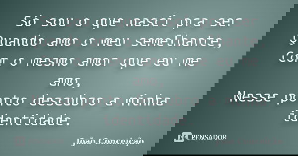 Só sou o que nasci pra ser Quando amo o meu semelhante, Com o mesmo amor que eu me amo, Nesse ponto descubro a minha identidade.... Frase de João Conceição.