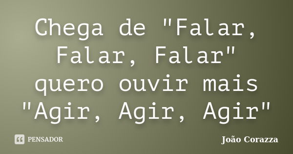 Chega de "Falar, Falar, Falar" quero ouvir mais "Agir, Agir, Agir"... Frase de João Corazza.