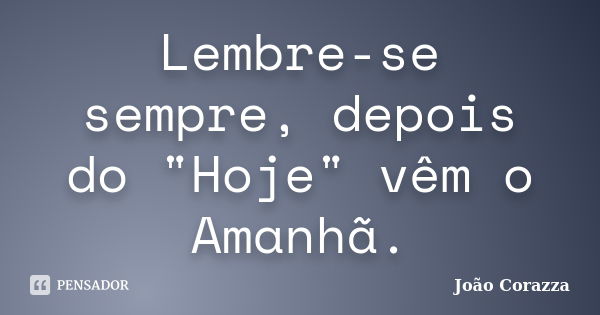 Lembre-se sempre, depois do "Hoje" vêm o Amanhã.... Frase de João Corazza.