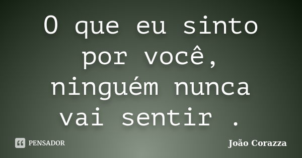 O que eu sinto por você, ninguém nunca vai sentir .... Frase de João Corazza.