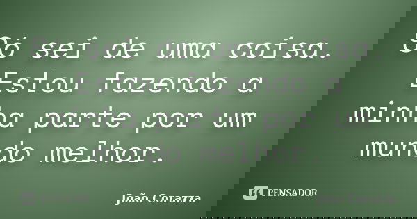 Só sei de uma coisa. Estou fazendo a minha parte por um mundo melhor.... Frase de João Corazza.