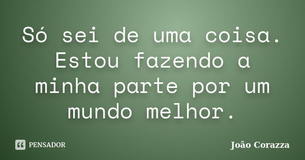 Só sei de uma coisa. Estou fazendo a minha parte por um mundo melhor.... Frase de João Corazza.