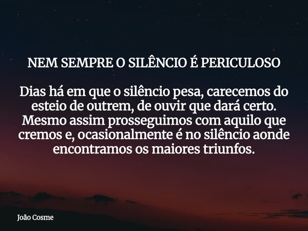 NEM SEMPRE O SILÊNCIO É PERICULOSO Dias há em que o silêncio pesa, carecemos do esteio de outrem, de ouvir que dará certo. Mesmo assim prosseguimos com aquilo q... Frase de João Cosme.