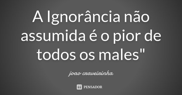 A Ignorância não assumida é o pior de todos os males"... Frase de João Craveirinha.