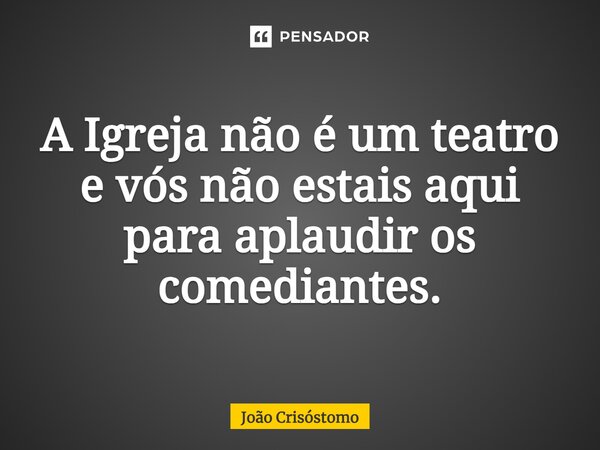 ⁠A Igreja não é um teatro e vós não estais aqui para aplaudir os comediantes.... Frase de João Crisóstomo.