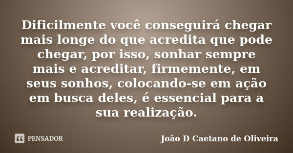 Dificilmente você conseguirá chegar mais longe do que acredita que pode chegar, por isso, sonhar sempre mais e acreditar, firmemente, em seus sonhos, colocando-... Frase de João D Caetano de Oliveira.