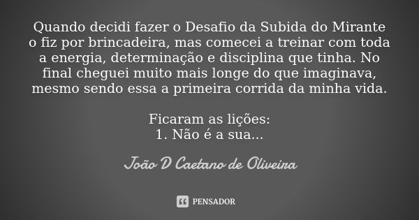 Quando decidi fazer o Desafio da Subida do Mirante o fiz por brincadeira, mas comecei a treinar com toda a energia, determinação e disciplina que tinha. No fina... Frase de João D Caetano de Oliveira.