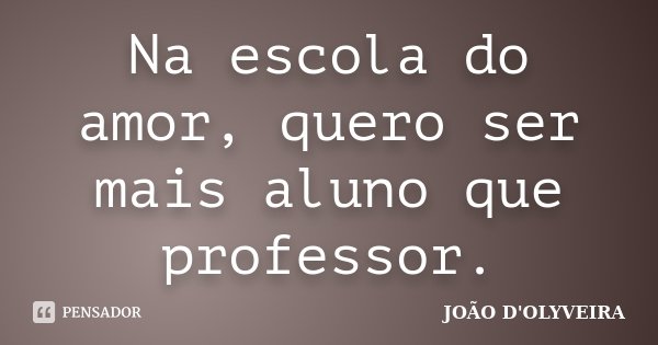 Na escola do amor, quero ser mais aluno que professor.... Frase de João D'Olyveira.