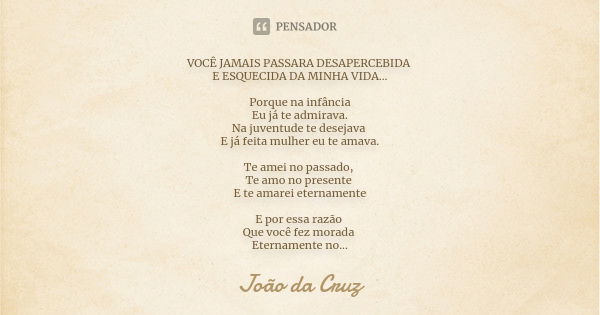 VOCÊ JAMAIS PASSARA DESAPERCEBIDA E ESQUECIDA DA MINHA VIDA... Porque na infância Eu já te admirava. Na juventude te desejava E já feita mulher eu te amava. Te ... Frase de João da Cruz.