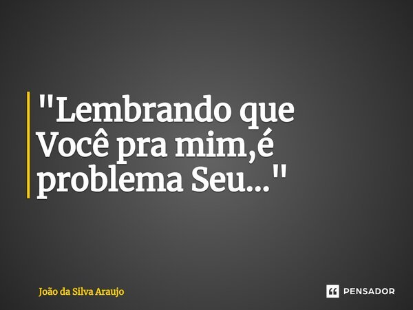 "Lembrando que ⁠Você pra mim,é problema Seu..."... Frase de João da Silva Araujo.
