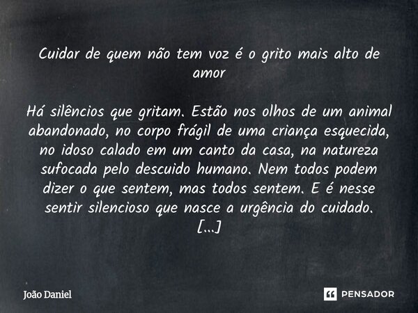 Cuidar de quem não tem voz é o grito mais alto de amor Há silêncios que gritam. Estão nos olhos de um animal abandonado, no corpo frágil de uma criança esqueci... Frase de João Daniel.