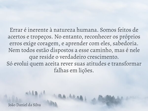 Errar é inerente à natureza humana. Somos feitos de acertos e tropeços. No entanto, reconhecer os próprios erros exige coragem, e aprender com eles, sabedoria.... Frase de João Daniel da Silva.